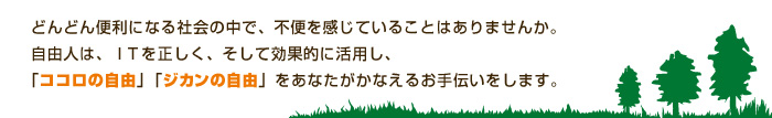 どんどん便利になる社会の中で、不便を感じていることはありませんか。
自由人は、ＩＴを正しく、そして効果的に活用し、
「ココロの自由」「ジカンの自由」をあなたがかなえるお手伝いをします。